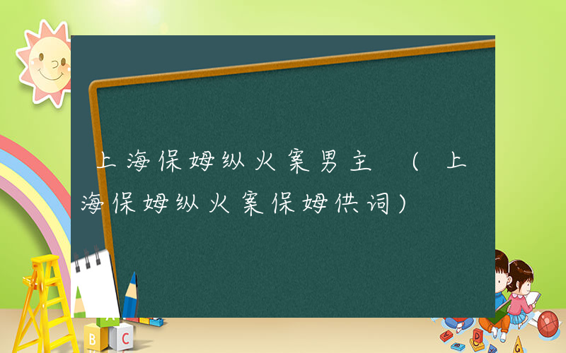 上海保姆纵火案男主 (上海保姆纵火案保姆供词)